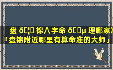 盘 🦋 锦八字命 🐵 理哪家准「盘锦附近哪里有算命准的大师」